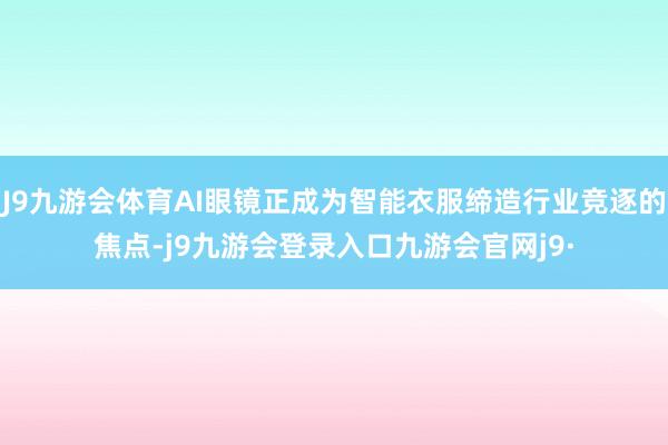 J9九游会体育AI眼镜正成为智能衣服缔造行业竞逐的焦点-j9九游会登录入口九游会官网j9·