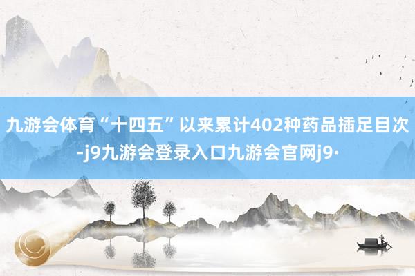 九游会体育“十四五”以来累计402种药品插足目次-j9九游会登录入口九游会官网j9·