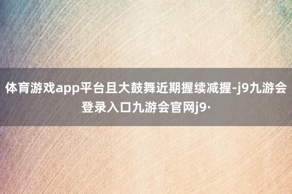 体育游戏app平台且大鼓舞近期握续减握-j9九游会登录入口九游会官网j9·