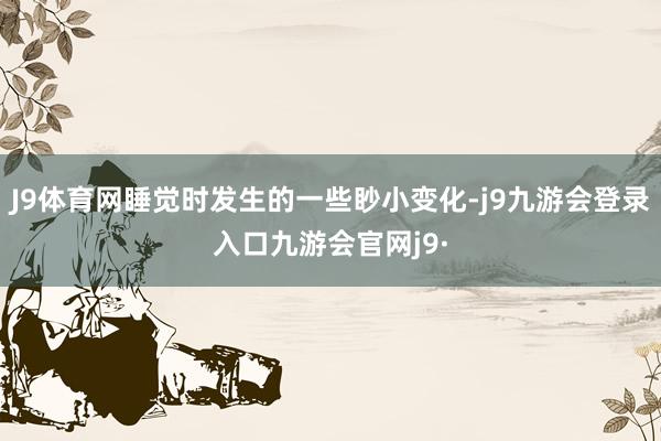 J9体育网睡觉时发生的一些眇小变化-j9九游会登录入口九游会官网j9·