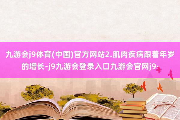 九游会j9体育(中国)官方网站2.肌肉疾病跟着年岁的增长-j9九游会登录入口九游会官网j9·