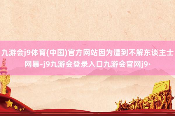 九游会j9体育(中国)官方网站因为遭到不解东谈主士网暴-j9九游会登录入口九游会官网j9·