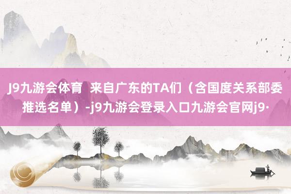 J9九游会体育  来自广东的TA们（含国度关系部委推选名单）-j9九游会登录入口九游会官网j9·