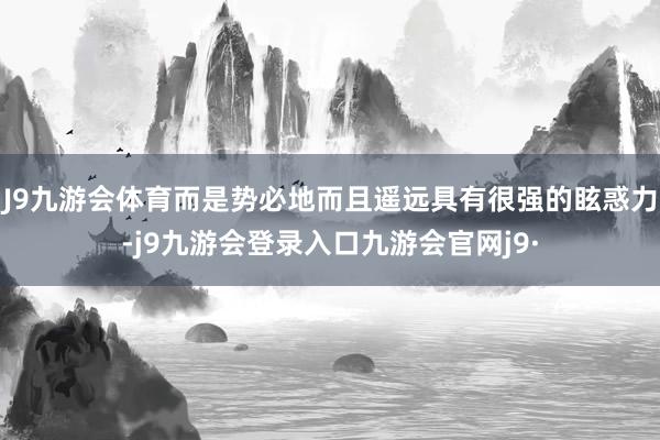 J9九游会体育而是势必地而且遥远具有很强的眩惑力-j9九游会登录入口九游会官网j9·