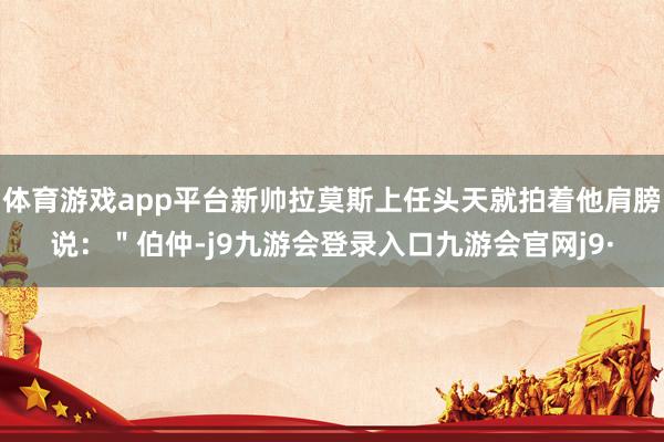 体育游戏app平台新帅拉莫斯上任头天就拍着他肩膀说：＂伯仲-j9九游会登录入口九游会官网j9·