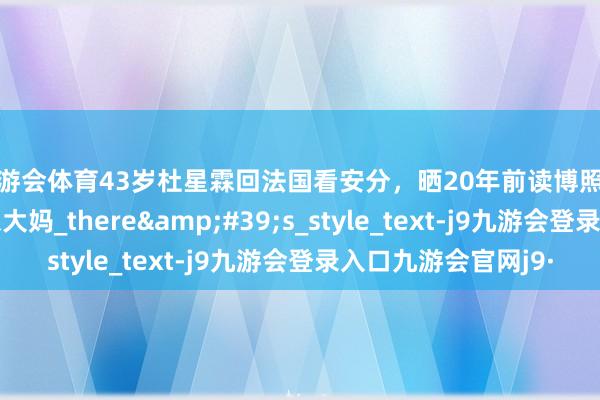 九游会体育43岁杜星霖回法国看安分，晒20年前读博照文艺漂亮，现抱娃像大妈_there&#39;s_style_text-j9九游会登录入口九游会官网j9·