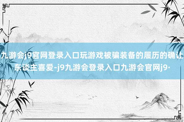九游会j9官网登录入口玩游戏被骗装备的履历的确让东谈主喜爱-j9九游会登录入口九游会官网j9·