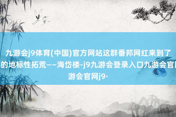 九游会j9体育(中国)官方网站这群番邦网红来到了淄博的地标性拓荒——海岱楼-j9九游会登录入口九游会官网j9·