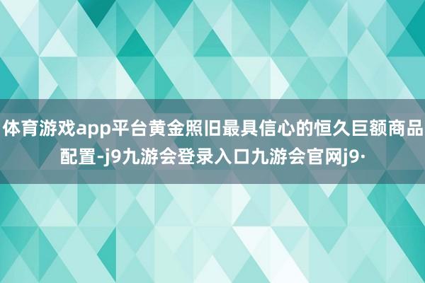 体育游戏app平台黄金照旧最具信心的恒久巨额商品配置-j9九游会登录入口九游会官网j9·
