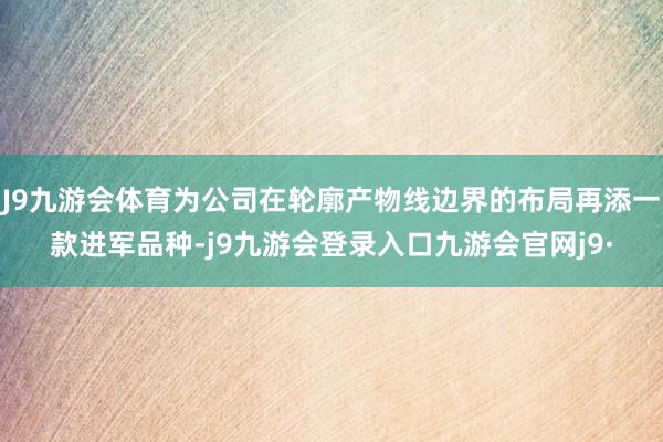 J9九游会体育为公司在轮廓产物线边界的布局再添一款进军品种-j9九游会登录入口九游会官网j9·