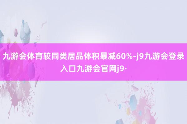 九游会体育较同类居品体积暴减60%-j9九游会登录入口九游会官网j9·