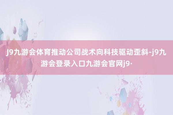 J9九游会体育推动公司战术向科技驱动歪斜-j9九游会登录入口九游会官网j9·