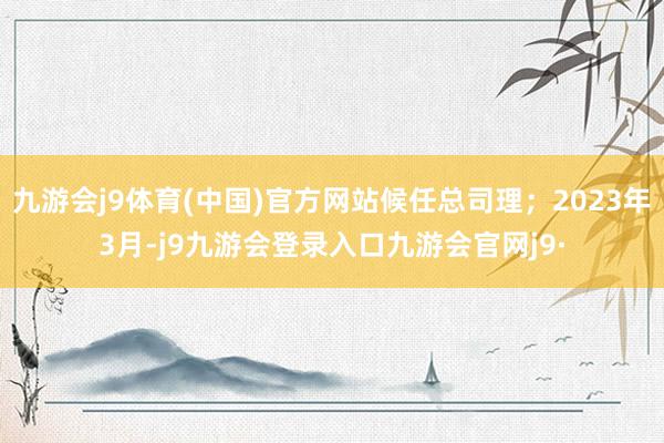 九游会j9体育(中国)官方网站候任总司理；2023年3月-j9九游会登录入口九游会官网j9·
