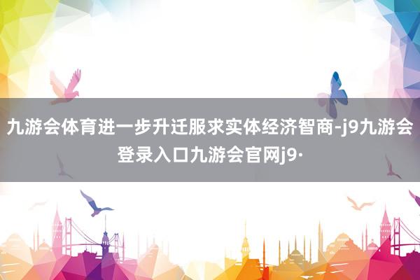 九游会体育进一步升迁服求实体经济智商-j9九游会登录入口九游会官网j9·