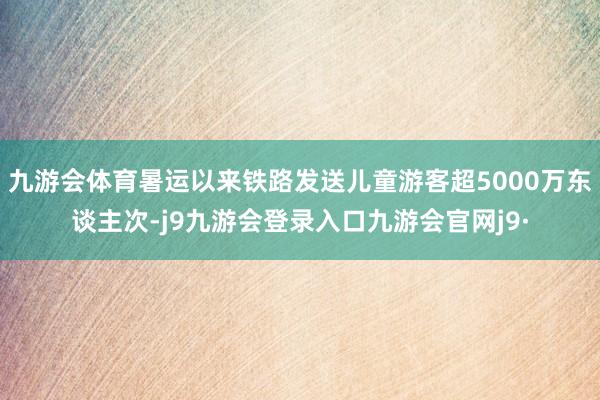 九游会体育暑运以来铁路发送儿童游客超5000万东谈主次-j9九游会登录入口九游会官网j9·