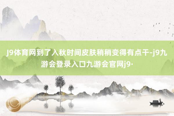 J9体育网到了入秋时间皮肤稍稍变得有点干-j9九游会登录入口九游会官网j9·