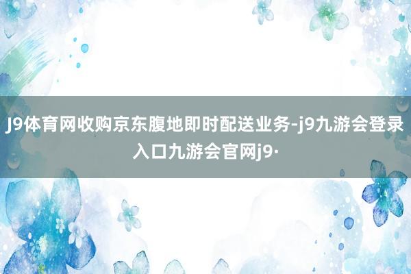 J9体育网收购京东腹地即时配送业务-j9九游会登录入口九游会官网j9·