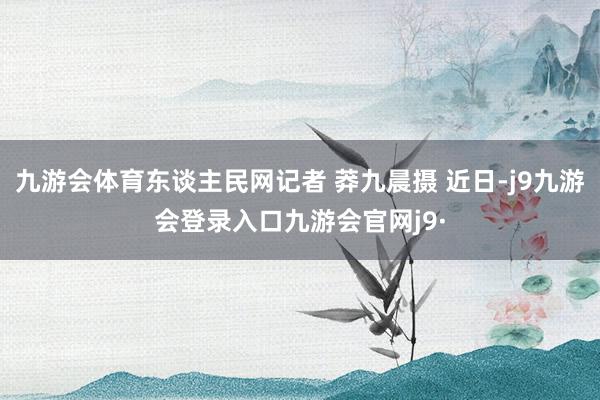 九游会体育东谈主民网记者 莽九晨摄 近日-j9九游会登录入口九游会官网j9·