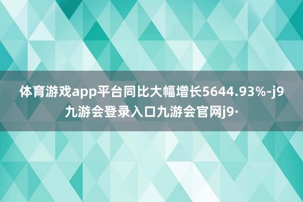 体育游戏app平台同比大幅增长5644.93%-j9九游会登录入口九游会官网j9·