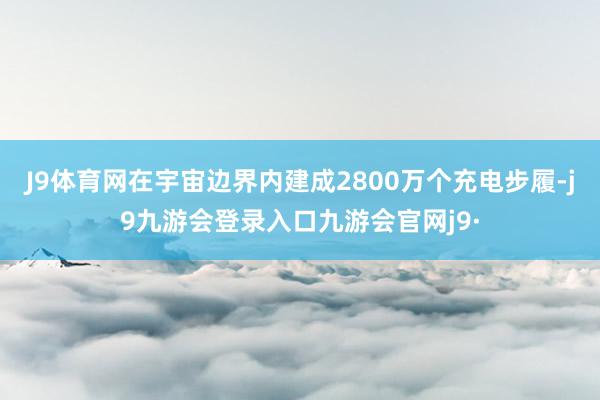 J9体育网在宇宙边界内建成2800万个充电步履-j9九游会登录入口九游会官网j9·