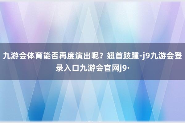 九游会体育能否再度演出呢？翘首跂踵-j9九游会登录入口九游会官网j9·