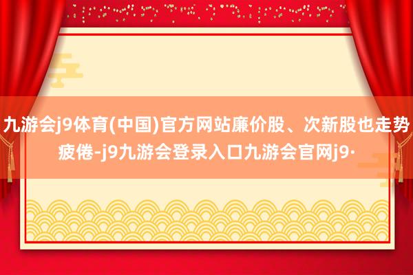 九游会j9体育(中国)官方网站廉价股、次新股也走势疲倦-j9九游会登录入口九游会官网j9·