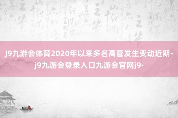 J9九游会体育2020年以来多名高管发生变动近期-j9九游会登录入口九游会官网j9·