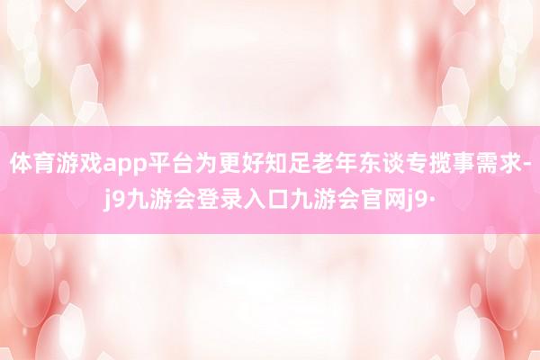 体育游戏app平台为更好知足老年东谈专揽事需求-j9九游会登录入口九游会官网j9·