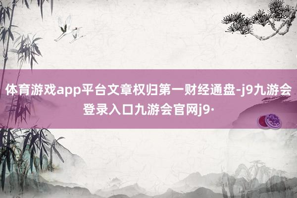 体育游戏app平台文章权归第一财经通盘-j9九游会登录入口九游会官网j9·