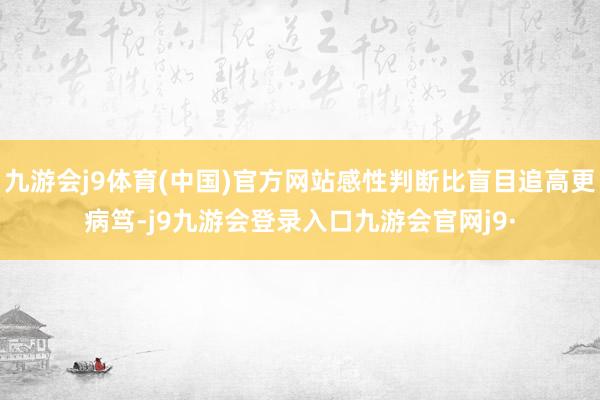 九游会j9体育(中国)官方网站感性判断比盲目追高更病笃-j9九游会登录入口九游会官网j9·