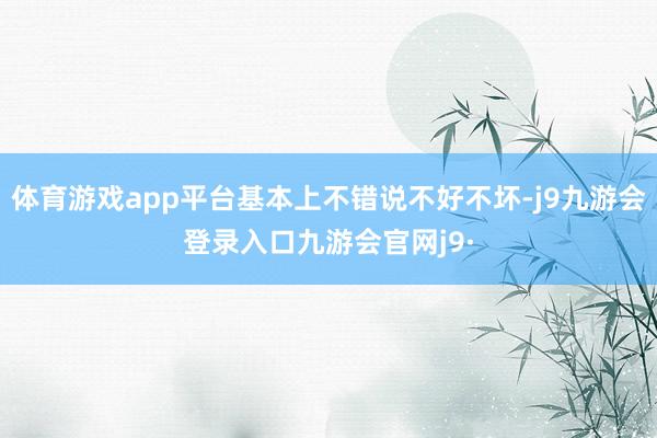 体育游戏app平台基本上不错说不好不坏-j9九游会登录入口九游会官网j9·