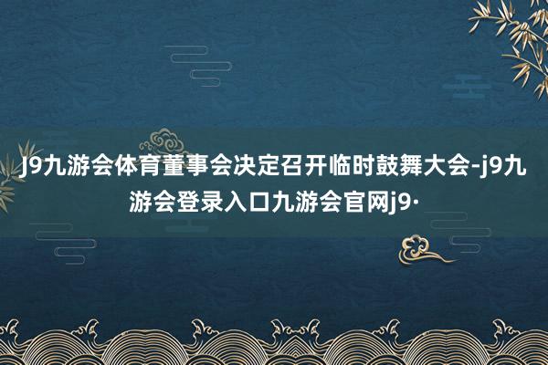 J9九游会体育董事会决定召开临时鼓舞大会-j9九游会登录入口九游会官网j9·