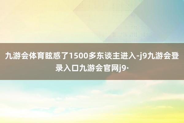 九游会体育眩惑了1500多东谈主进入-j9九游会登录入口九游会官网j9·
