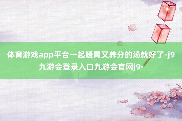 体育游戏app平台一起暖胃又养分的汤就好了-j9九游会登录入口九游会官网j9·