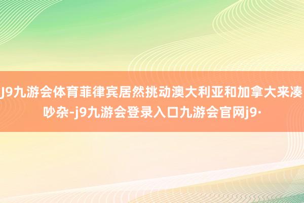 J9九游会体育菲律宾居然挑动澳大利亚和加拿大来凑吵杂-j9九游会登录入口九游会官网j9·