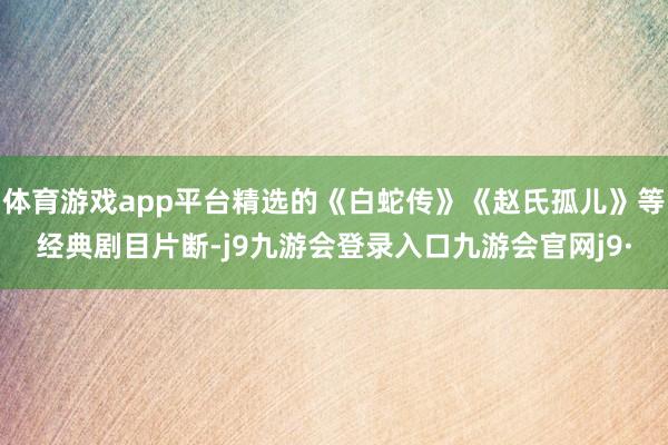 体育游戏app平台精选的《白蛇传》《赵氏孤儿》等经典剧目片断-j9九游会登录入口九游会官网j9·