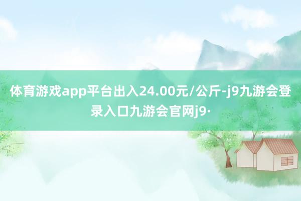 体育游戏app平台出入24.00元/公斤-j9九游会登录入口九游会官网j9·