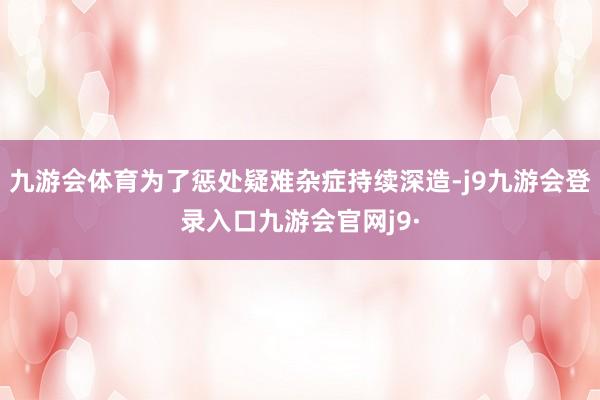 九游会体育为了惩处疑难杂症持续深造-j9九游会登录入口九游会官网j9·