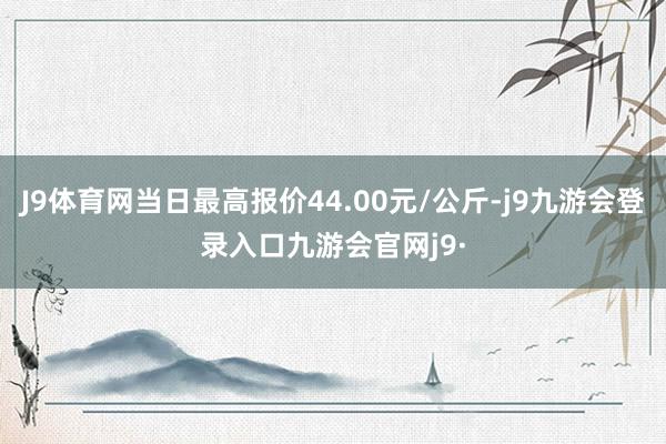 J9体育网当日最高报价44.00元/公斤-j9九游会登录入口九游会官网j9·