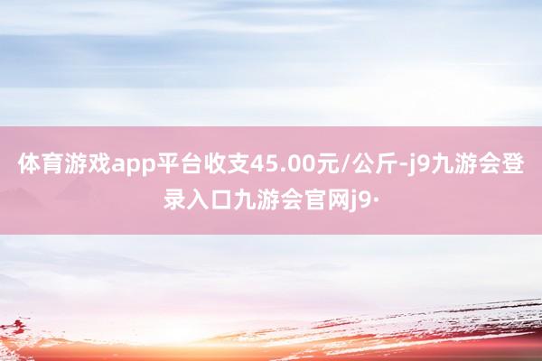 体育游戏app平台收支45.00元/公斤-j9九游会登录入口九游会官网j9·