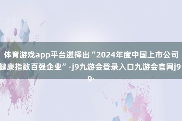 体育游戏app平台遴择出“2024年度中国上市公司健康指数百强企业”-j9九游会登录入口九游会官网j9·