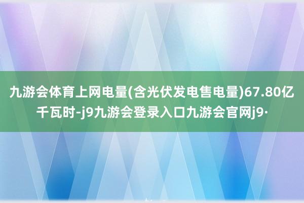 九游会体育上网电量(含光伏发电售电量)67.80亿千瓦时-j9九游会登录入口九游会官网j9·