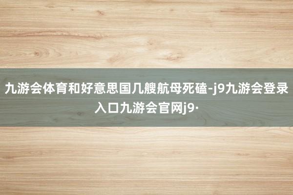 九游会体育和好意思国几艘航母死磕-j9九游会登录入口九游会官网j9·