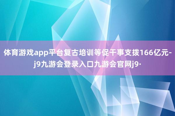 体育游戏app平台复古培训等促干事支拨166亿元-j9九游会登录入口九游会官网j9·
