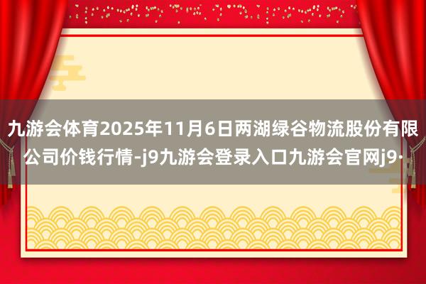 九游会体育2025年11月6日两湖绿谷物流股份有限公司价钱行情-j9九游会登录入口九游会官网j9·