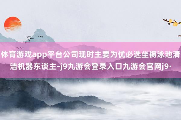 体育游戏app平台公司现时主要为优必选坐褥泳池清洁机器东谈主-j9九游会登录入口九游会官网j9·