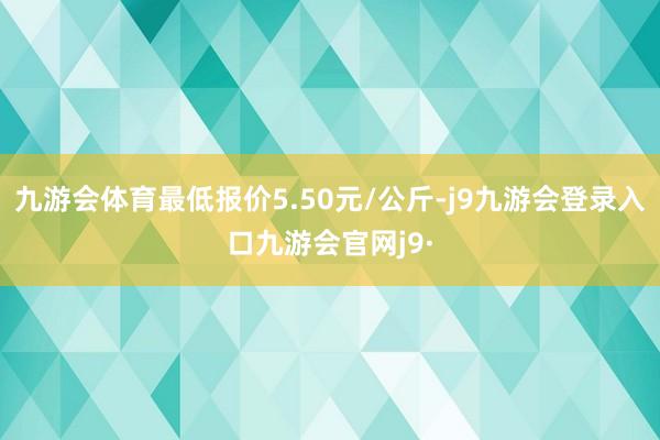 九游会体育最低报价5.50元/公斤-j9九游会登录入口九游会官网j9·