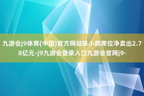 九游会j9体育(中国)官方网站陈小群席位净卖出2.78亿元-j9九游会登录入口九游会官网j9·
