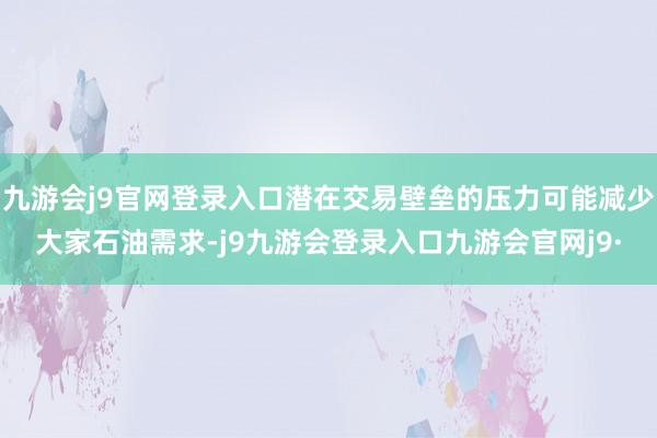 九游会j9官网登录入口潜在交易壁垒的压力可能减少大家石油需求-j9九游会登录入口九游会官网j9·