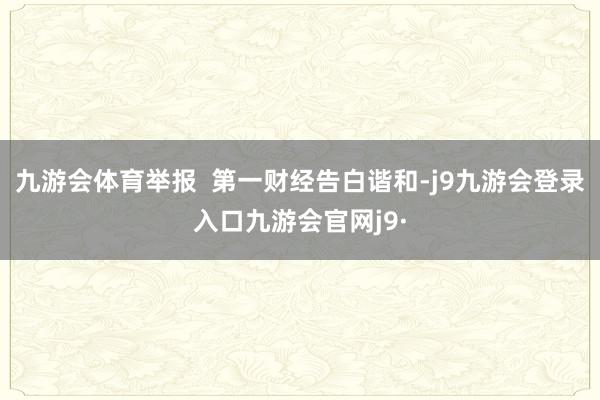 九游会体育举报  第一财经告白谐和-j9九游会登录入口九游会官网j9·
